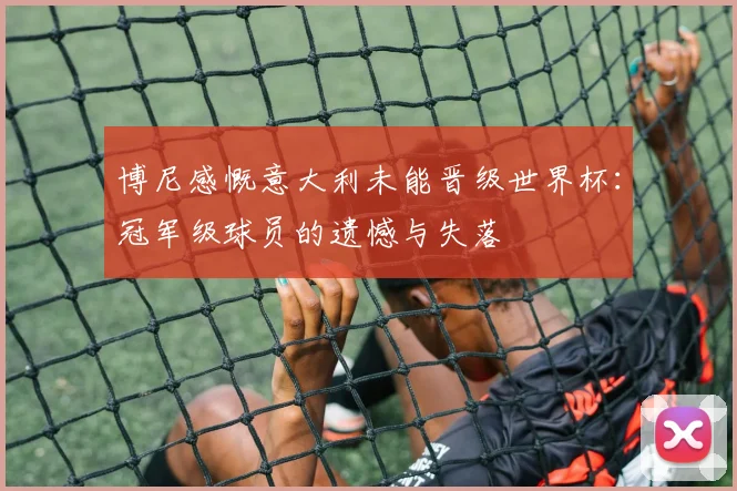 博尼感慨意大利未能晋级世界杯：冠军级球员的遗憾与失落