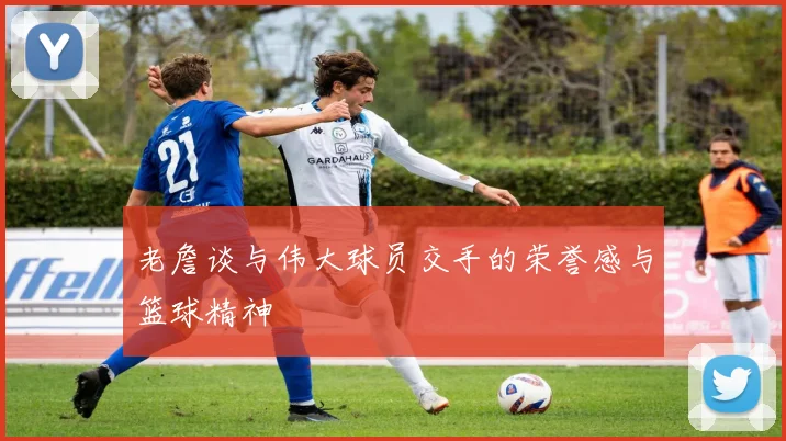 老詹谈与伟大球员交手的荣誉感与篮球精神