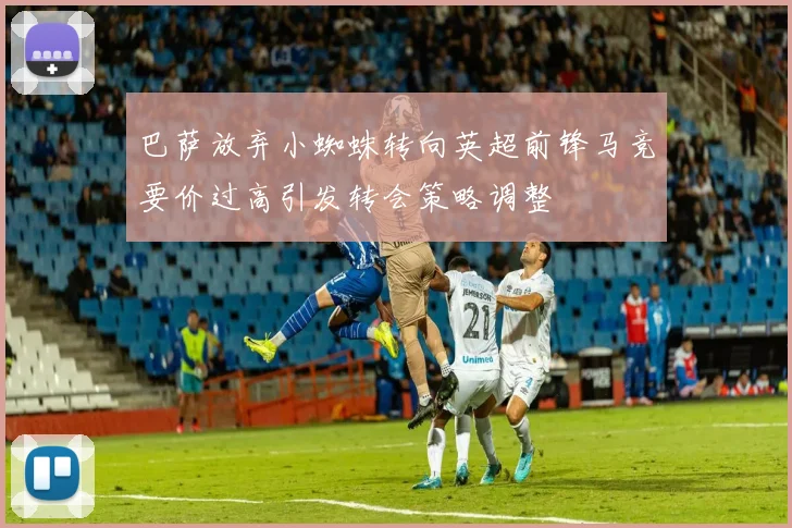 巴萨放弃小蜘蛛转向英超前锋马竞要价过高引发转会策略调整