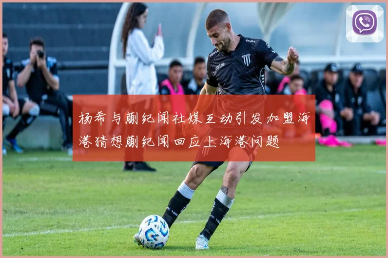 杨希与蒯纪闻社媒互动引发加盟海港猜想蒯纪闻回应上海港问题