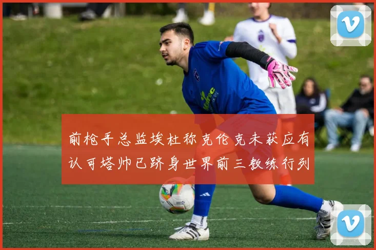前枪手总监埃杜称克伦克未获应有认可塔帅已跻身世界前三教练行列