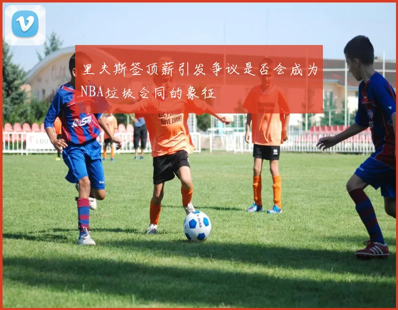 里夫斯签顶薪引发争议是否会成为NBA垃圾合同的象征