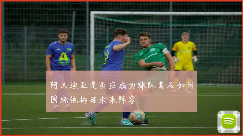 阿夫迪亚是否应成为球队基石如何围绕他构建未来阵容