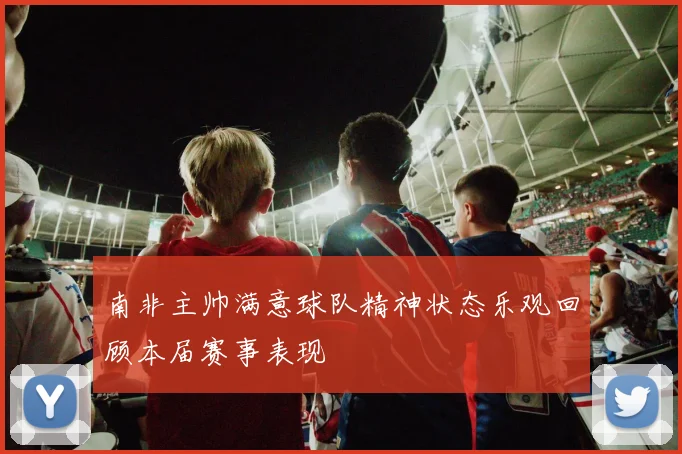 南非主帅满意球队精神状态乐观回顾本届赛事表现