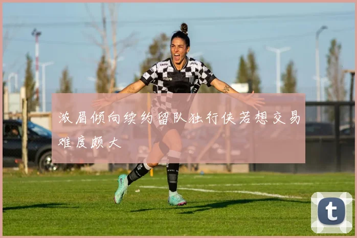 浓眉倾向续约留队独行侠若想交易难度颇大
