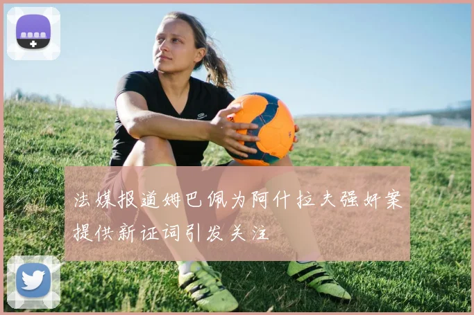 法媒报道姆巴佩为阿什拉夫强奸案提供新证词引发关注