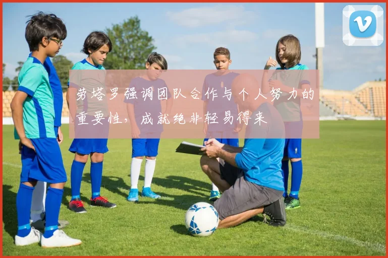 劳塔罗强调团队合作与个人努力的重要性，成就绝非轻易得来