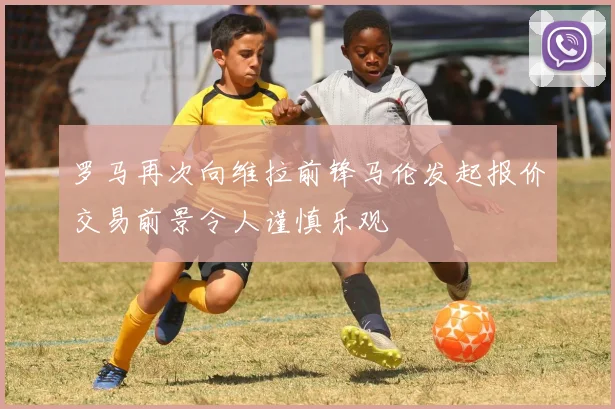 罗马再次向维拉前锋马伦发起报价交易前景令人谨慎乐观