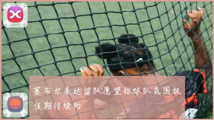 塞布尔表达留队愿望称球队氛围极佳期待续约