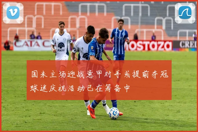 国米主场迎战意甲对手或提前夺冠球迷庆祝活动已在筹备中
